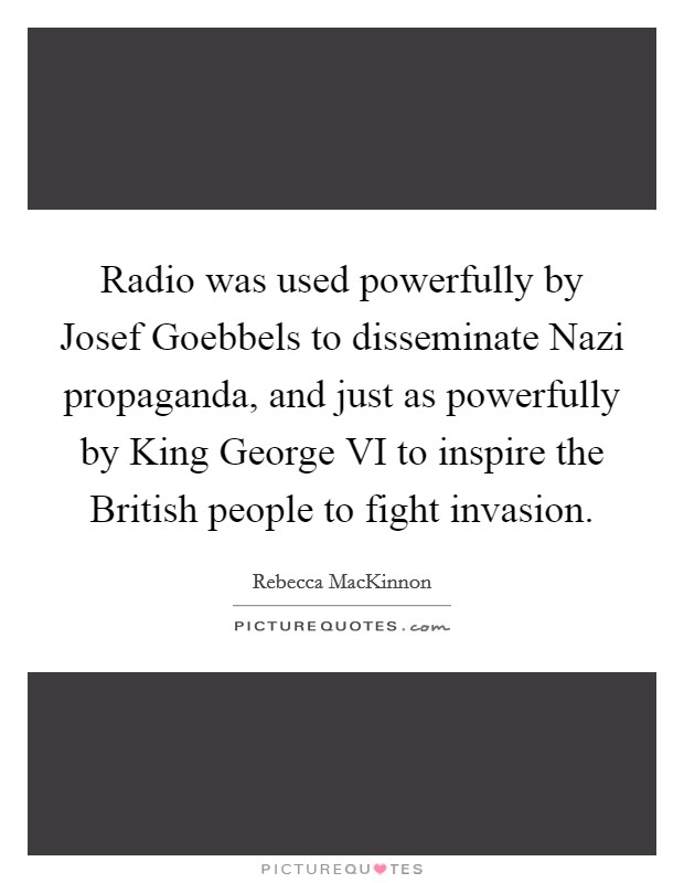 Radio was used powerfully by Josef Goebbels to disseminate Nazi propaganda, and just as powerfully by King George VI to inspire the British people to fight invasion. Picture Quote #1