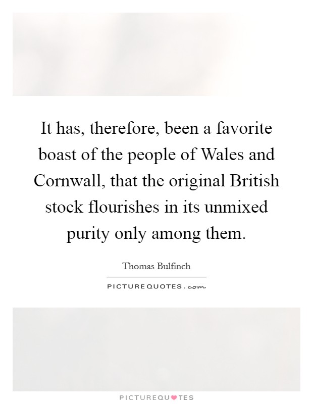 It has, therefore, been a favorite boast of the people of Wales and Cornwall, that the original British stock flourishes in its unmixed purity only among them. Picture Quote #1