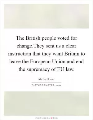 The British people voted for change.They sent us a clear instruction that they want Britain to leave the European Union and end the supremacy of EU law Picture Quote #1