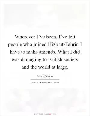 Wherever I’ve been, I’ve left people who joined Hizb ut-Tahrir. I have to make amends. What I did was damaging to British society and the world at large Picture Quote #1