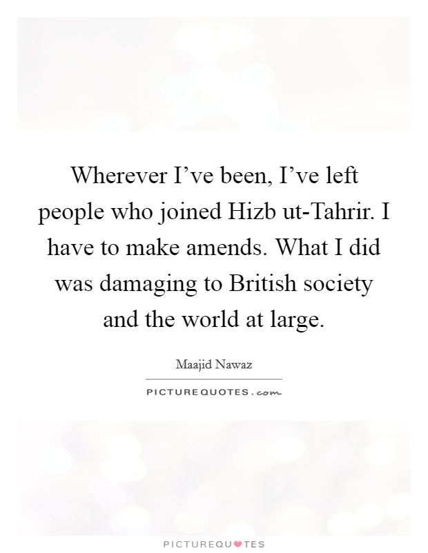 Wherever I've been, I've left people who joined Hizb ut-Tahrir. I have to make amends. What I did was damaging to British society and the world at large. Picture Quote #1
