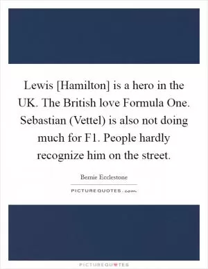 Lewis [Hamilton] is a hero in the UK. The British love Formula One. Sebastian (Vettel) is also not doing much for F1. People hardly recognize him on the street Picture Quote #1