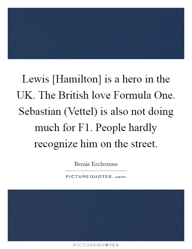 Lewis [Hamilton] is a hero in the UK. The British love Formula One. Sebastian (Vettel) is also not doing much for F1. People hardly recognize him on the street. Picture Quote #1