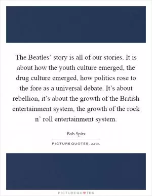 The Beatles’ story is all of our stories. It is about how the youth culture emerged, the drug culture emerged, how politics rose to the fore as a universal debate. It’s about rebellion, it’s about the growth of the British entertainment system, the growth of the rock n’ roll entertainment system Picture Quote #1