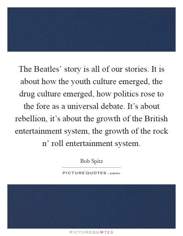 The Beatles' story is all of our stories. It is about how the youth culture emerged, the drug culture emerged, how politics rose to the fore as a universal debate. It's about rebellion, it's about the growth of the British entertainment system, the growth of the rock n' roll entertainment system. Picture Quote #1