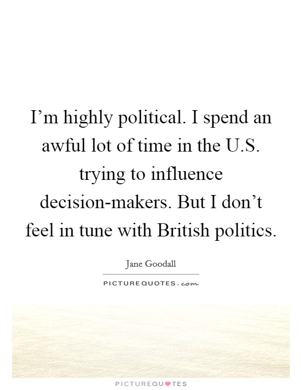 I'm highly political. I spend an awful lot of time in the U.S. trying to influence decision-makers. But I don't feel in tune with British politics. Picture Quote #1