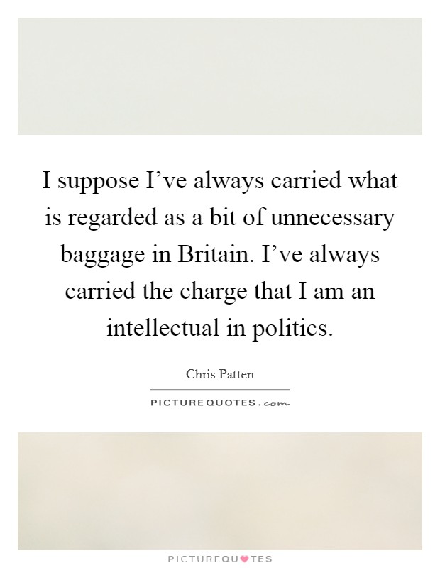 I suppose I've always carried what is regarded as a bit of unnecessary baggage in Britain. I've always carried the charge that I am an intellectual in politics. Picture Quote #1