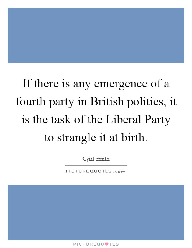 If there is any emergence of a fourth party in British politics, it is the task of the Liberal Party to strangle it at birth. Picture Quote #1