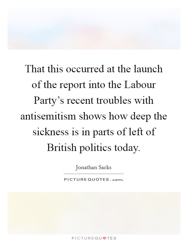 That this occurred at the launch of the report into the Labour Party's recent troubles with antisemitism shows how deep the sickness is in parts of left of British politics today. Picture Quote #1