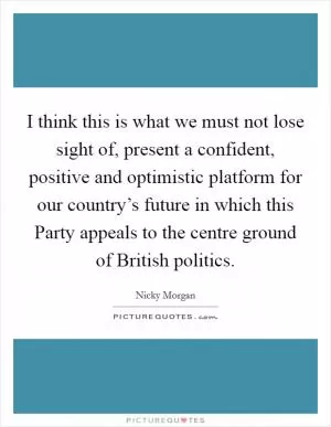 I think this is what we must not lose sight of, present a confident, positive and optimistic platform for our country’s future in which this Party appeals to the centre ground of British politics Picture Quote #1