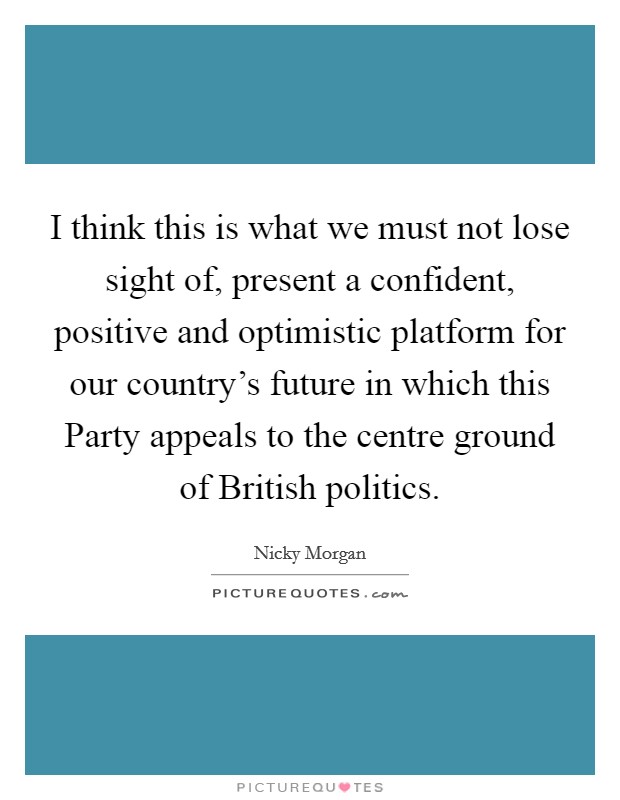 I think this is what we must not lose sight of, present a confident, positive and optimistic platform for our country's future in which this Party appeals to the centre ground of British politics. Picture Quote #1