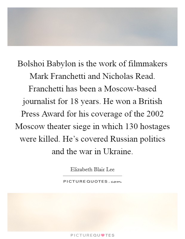 Bolshoi Babylon is the work of filmmakers Mark Franchetti and Nicholas Read. Franchetti has been a Moscow-based journalist for 18 years. He won a British Press Award for his coverage of the 2002 Moscow theater siege in which 130 hostages were killed. He's covered Russian politics and the war in Ukraine. Picture Quote #1