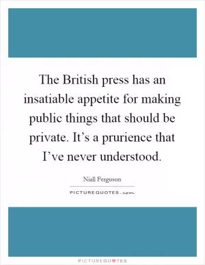 The British press has an insatiable appetite for making public things that should be private. It’s a prurience that I’ve never understood Picture Quote #1
