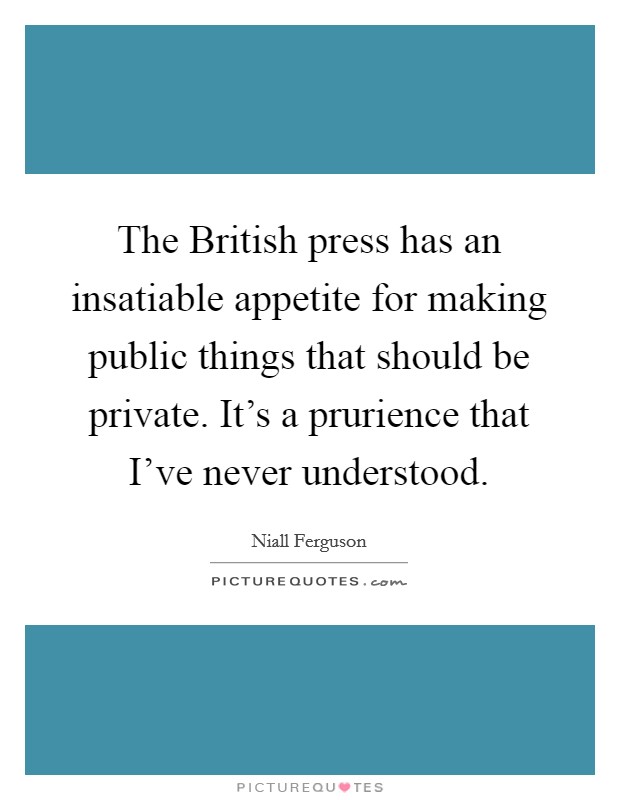 The British press has an insatiable appetite for making public things that should be private. It's a prurience that I've never understood. Picture Quote #1