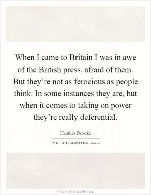 When I came to Britain I was in awe of the British press, afraid of them. But they’re not as ferocious as people think. In some instances they are, but when it comes to taking on power they’re really deferential Picture Quote #1