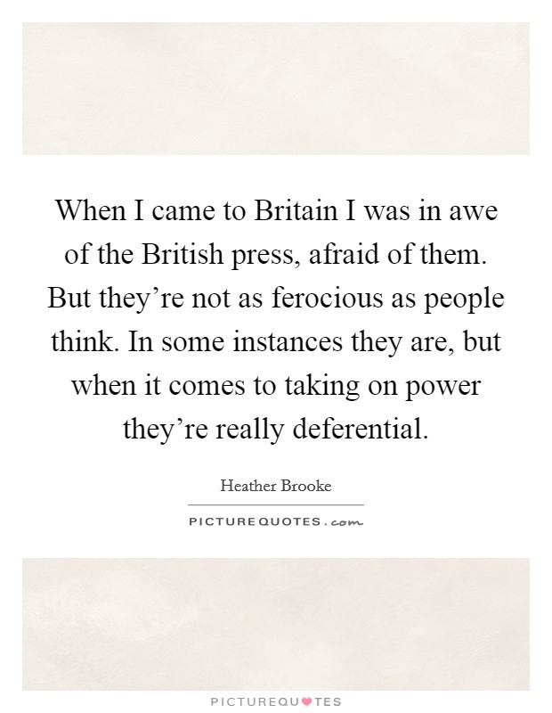 When I came to Britain I was in awe of the British press, afraid of them. But they're not as ferocious as people think. In some instances they are, but when it comes to taking on power they're really deferential. Picture Quote #1