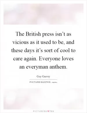 The British press isn’t as vicious as it used to be, and these days it’s sort of cool to care again. Everyone loves an everyman anthem Picture Quote #1