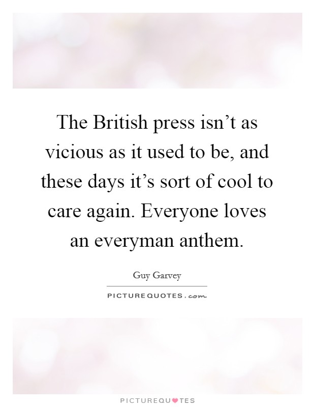 The British press isn't as vicious as it used to be, and these days it's sort of cool to care again. Everyone loves an everyman anthem. Picture Quote #1