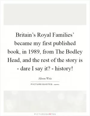 Britain’s Royal Families’ became my first published book, in 1989, from The Bodley Head, and the rest of the story is - dare I say it? - history! Picture Quote #1