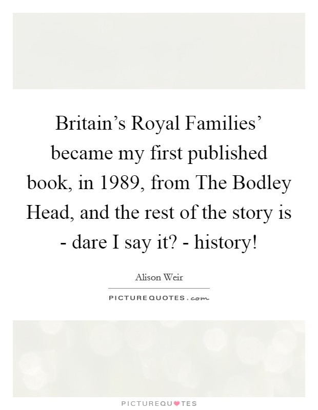 Britain's Royal Families' became my first published book, in 1989, from The Bodley Head, and the rest of the story is - dare I say it? - history! Picture Quote #1