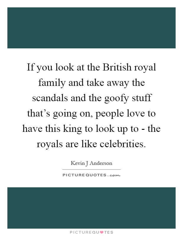 If you look at the British royal family and take away the scandals and the goofy stuff that's going on, people love to have this king to look up to - the royals are like celebrities. Picture Quote #1