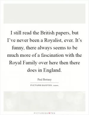 I still read the British papers, but I’ve never been a Royalist, ever. It’s funny, there always seems to be much more of a fascination with the Royal Family over here then there does in England Picture Quote #1
