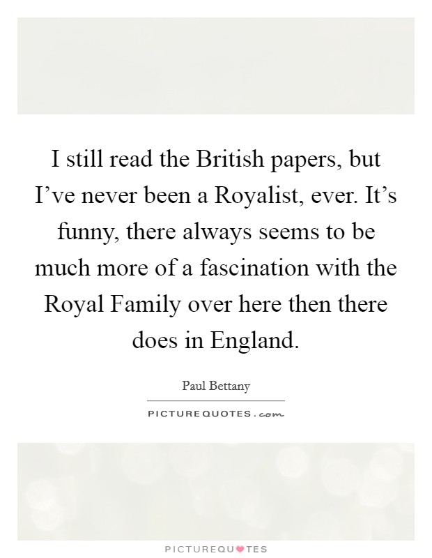I still read the British papers, but I've never been a Royalist, ever. It's funny, there always seems to be much more of a fascination with the Royal Family over here then there does in England. Picture Quote #1