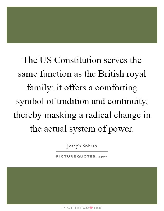 The US Constitution serves the same function as the British royal family: it offers a comforting symbol of tradition and continuity, thereby masking a radical change in the actual system of power. Picture Quote #1