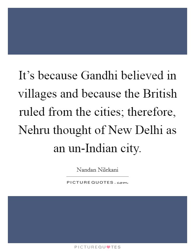 It's because Gandhi believed in villages and because the British ruled from the cities; therefore, Nehru thought of New Delhi as an un-Indian city. Picture Quote #1
