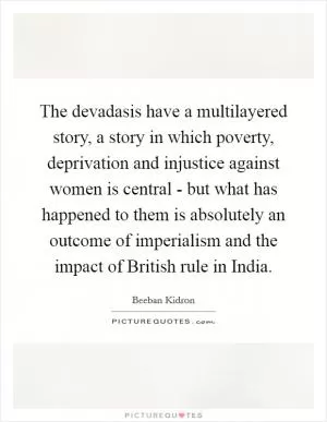 The devadasis have a multilayered story, a story in which poverty, deprivation and injustice against women is central - but what has happened to them is absolutely an outcome of imperialism and the impact of British rule in India Picture Quote #1