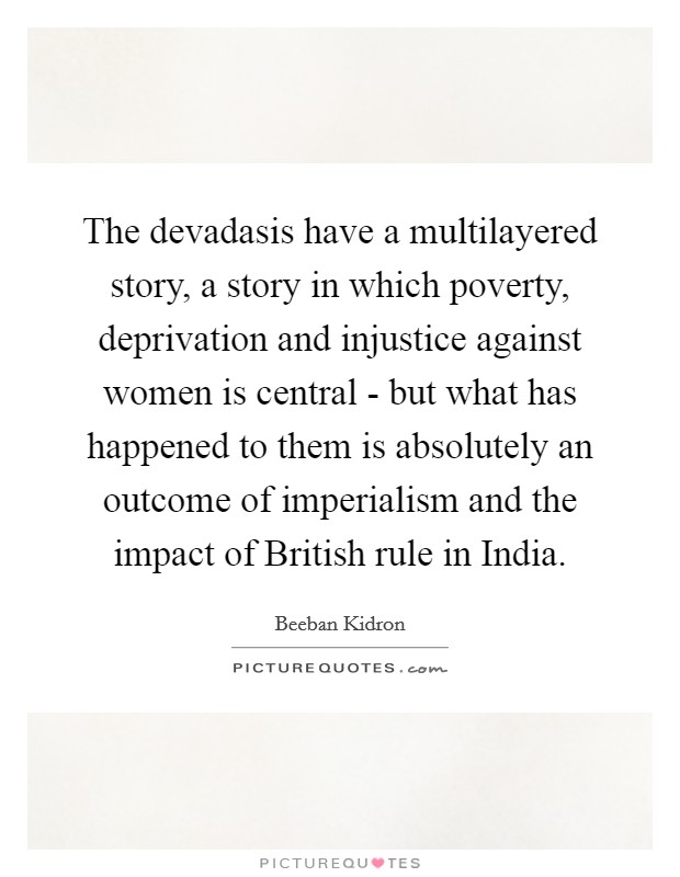 The devadasis have a multilayered story, a story in which poverty, deprivation and injustice against women is central - but what has happened to them is absolutely an outcome of imperialism and the impact of British rule in India. Picture Quote #1