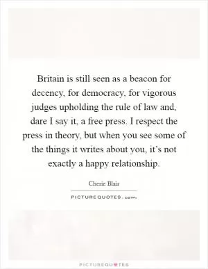 Britain is still seen as a beacon for decency, for democracy, for vigorous judges upholding the rule of law and, dare I say it, a free press. I respect the press in theory, but when you see some of the things it writes about you, it’s not exactly a happy relationship Picture Quote #1