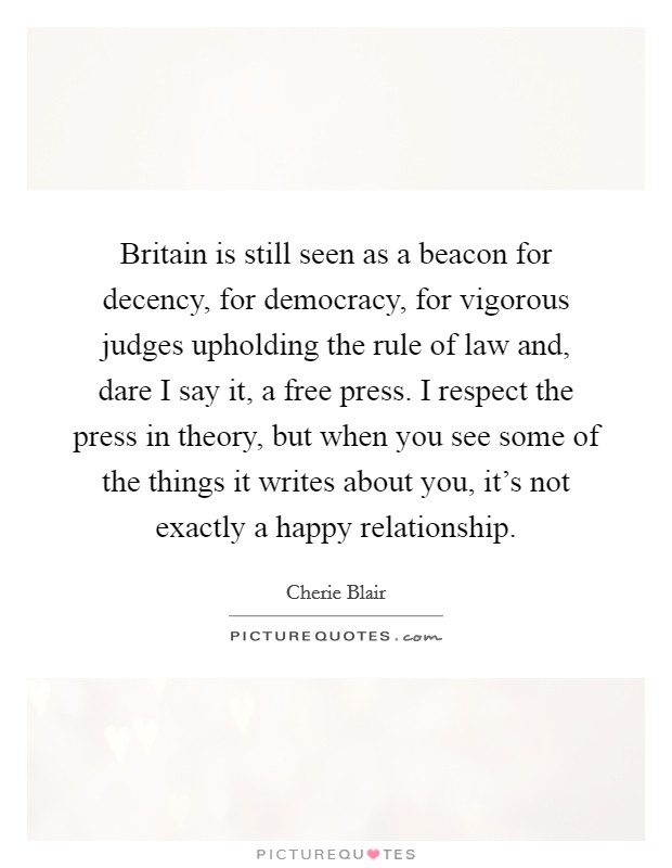 Britain is still seen as a beacon for decency, for democracy, for vigorous judges upholding the rule of law and, dare I say it, a free press. I respect the press in theory, but when you see some of the things it writes about you, it's not exactly a happy relationship. Picture Quote #1