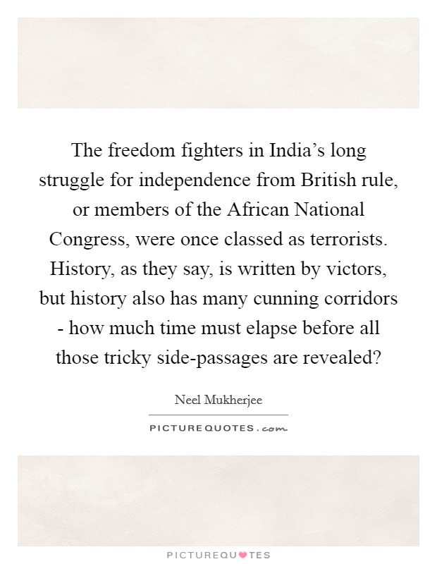 The freedom fighters in India's long struggle for independence from British rule, or members of the African National Congress, were once classed as terrorists. History, as they say, is written by victors, but history also has many cunning corridors - how much time must elapse before all those tricky side-passages are revealed? Picture Quote #1
