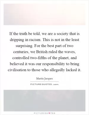 If the truth be told, we are a society that is dripping in racism. This is not in the least surprising. For the best part of two centuries, we British ruled the waves, controlled two-fifths of the planet, and believed it was our responsibility to bring civilisation to those who allegedly lacked it Picture Quote #1