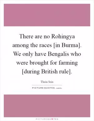 There are no Rohingya among the races [in Burma]. We only have Bengalis who were brought for farming [during British rule] Picture Quote #1