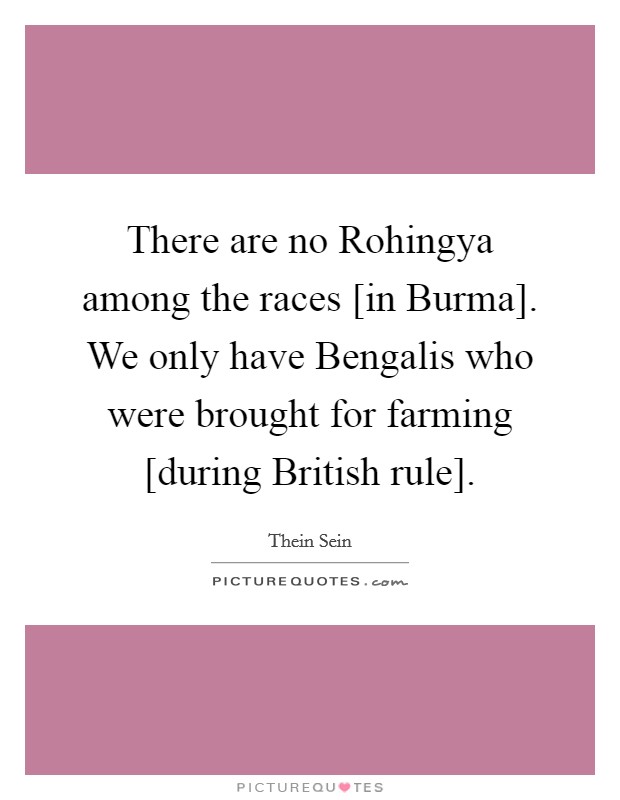 There are no Rohingya among the races [in Burma]. We only have Bengalis who were brought for farming [during British rule]. Picture Quote #1