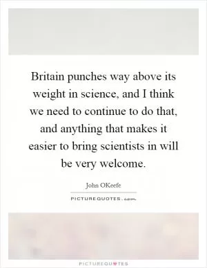 Britain punches way above its weight in science, and I think we need to continue to do that, and anything that makes it easier to bring scientists in will be very welcome Picture Quote #1