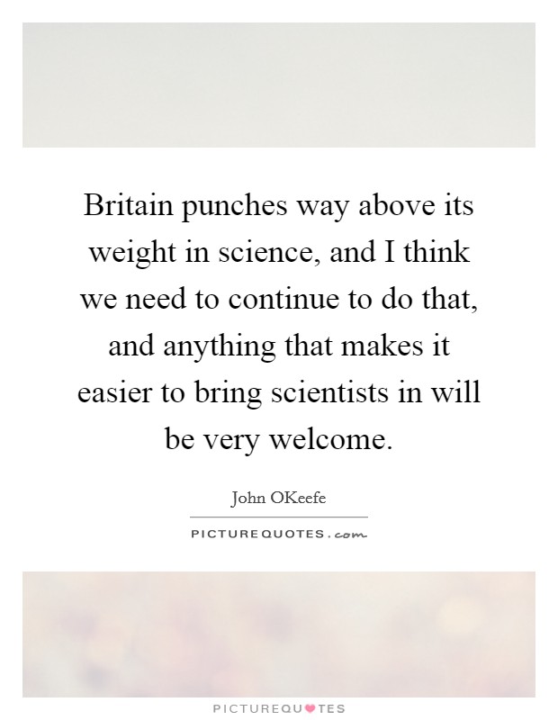 Britain punches way above its weight in science, and I think we need to continue to do that, and anything that makes it easier to bring scientists in will be very welcome. Picture Quote #1