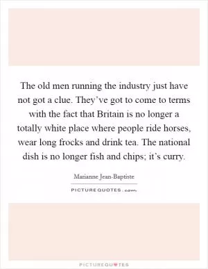 The old men running the industry just have not got a clue. They’ve got to come to terms with the fact that Britain is no longer a totally white place where people ride horses, wear long frocks and drink tea. The national dish is no longer fish and chips; it’s curry Picture Quote #1