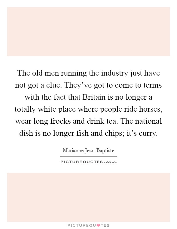 The old men running the industry just have not got a clue. They've got to come to terms with the fact that Britain is no longer a totally white place where people ride horses, wear long frocks and drink tea. The national dish is no longer fish and chips; it's curry. Picture Quote #1
