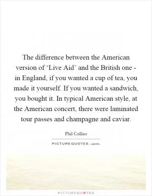 The difference between the American version of ‘Live Aid’ and the British one - in England, if you wanted a cup of tea, you made it yourself. If you wanted a sandwich, you bought it. In typical American style, at the American concert, there were laminated tour passes and champagne and caviar Picture Quote #1