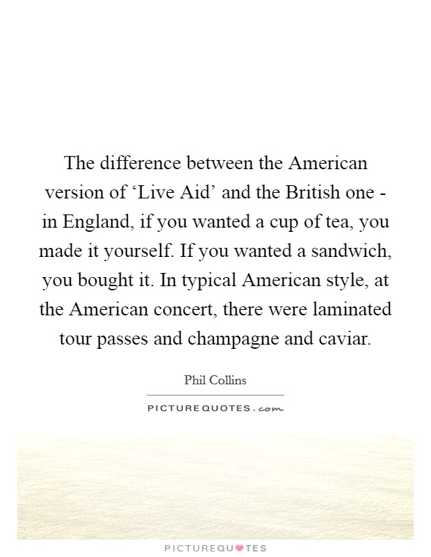 The difference between the American version of ‘Live Aid' and the British one - in England, if you wanted a cup of tea, you made it yourself. If you wanted a sandwich, you bought it. In typical American style, at the American concert, there were laminated tour passes and champagne and caviar. Picture Quote #1
