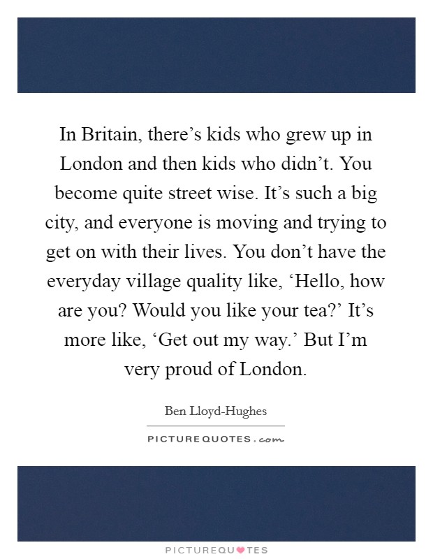In Britain, there's kids who grew up in London and then kids who didn't. You become quite street wise. It's such a big city, and everyone is moving and trying to get on with their lives. You don't have the everyday village quality like, ‘Hello, how are you? Would you like your tea?' It's more like, ‘Get out my way.' But I'm very proud of London. Picture Quote #1