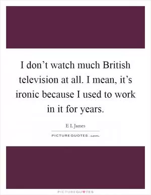 I don’t watch much British television at all. I mean, it’s ironic because I used to work in it for years Picture Quote #1