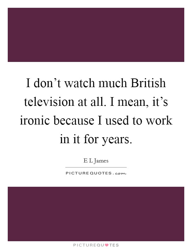 I don't watch much British television at all. I mean, it's ironic because I used to work in it for years. Picture Quote #1