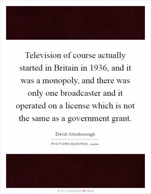 Television of course actually started in Britain in 1936, and it was a monopoly, and there was only one broadcaster and it operated on a license which is not the same as a government grant Picture Quote #1