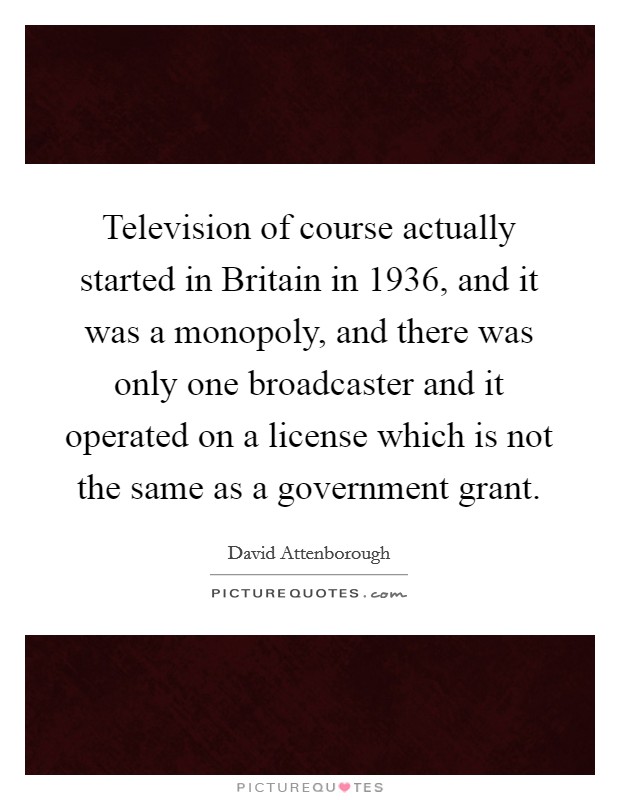 Television of course actually started in Britain in 1936, and it was a monopoly, and there was only one broadcaster and it operated on a license which is not the same as a government grant. Picture Quote #1