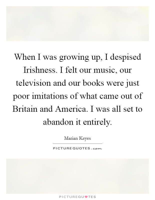 When I was growing up, I despised Irishness. I felt our music, our television and our books were just poor imitations of what came out of Britain and America. I was all set to abandon it entirely. Picture Quote #1