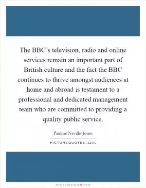The BBC’s television, radio and online services remain an important part of British culture and the fact the BBC continues to thrive amongst audiences at home and abroad is testament to a professional and dedicated management team who are committed to providing a quality public service Picture Quote #1